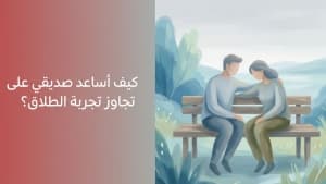 كيف أساعد صديقي على تجاوز تجربة الطلاق؟